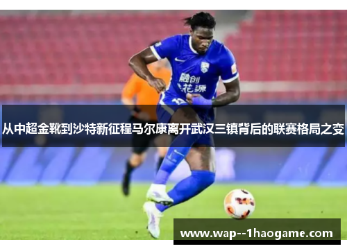 从中超金靴到沙特新征程马尔康离开武汉三镇背后的联赛格局之变