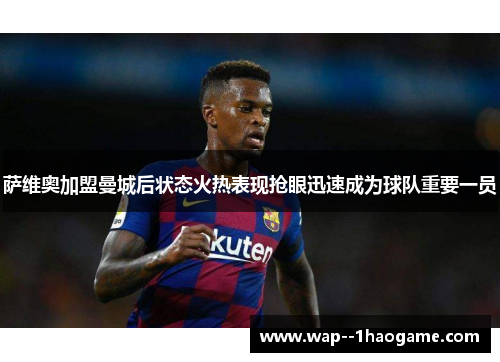 萨维奥加盟曼城后状态火热表现抢眼迅速成为球队重要一员 萨维奥加盟曼城后状态火热表现抢眼迅速成为球队重要一员