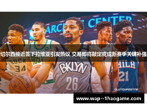 切尔西接近签下拉维亚引发热议 交易即将敲定或成新赛季关键补强 切尔西接近签下拉维亚引发热议 交易即将敲定或成新赛季关键补强