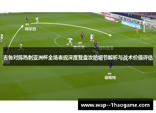 吉鲁对阵热刺亚洲杯全场表现深度复盘攻防细节解析与战术价值评估 吉鲁对阵热刺亚洲杯全场表现深度复盘攻防细节解析与战术价值评估