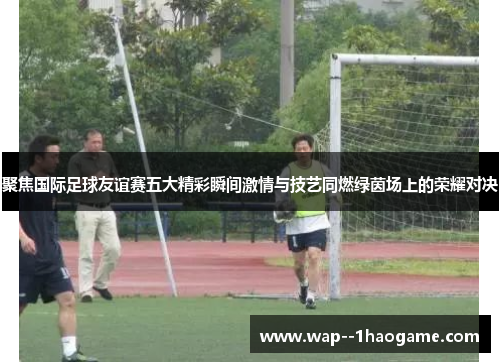 聚焦国际足球友谊赛五大精彩瞬间激情与技艺同燃绿茵场上的荣耀对决 聚焦国际足球友谊赛五大精彩瞬间激情与技艺同燃绿茵场上的荣耀对决