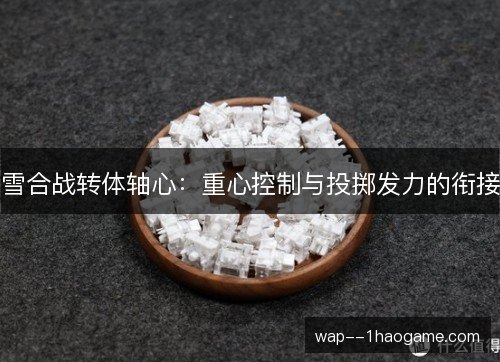 雪合战转体轴心:重心控制与投掷发力的衔接 雪合战转体轴心:重心控制与投掷发力的衔接