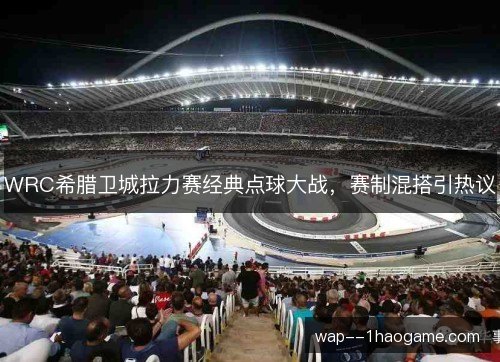 WRC希腊卫城拉力赛经典点球大战,赛制混搭引热议 WRC希腊卫城拉力赛经典点球大战,赛制混搭引热议